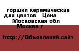 горшки керамические для цветов › Цена ­ 400 - Московская обл., Москва г.  »    